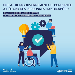 Une action gouvernementale concertée à l'égard des personnes handicapées : bilan 2022-2023 de la mise en oeuvre de la politique à part entière. Signature gouvernementale : votre gouvernement. Gouvernement du Québec.